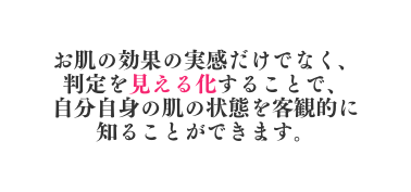 お肌の効果の実感だけでなく 判定を見える化することで 自分自身の肌の状態を客観的に知ることができます